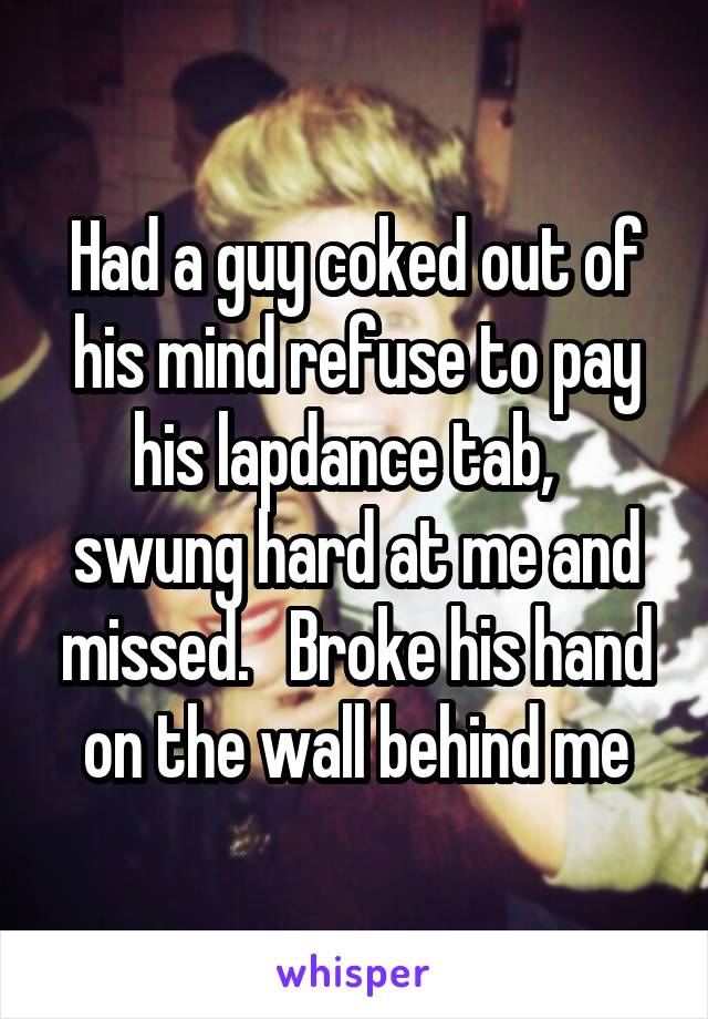 Had a guy coked out of his mind refuse to pay his lapdance tab,   swung hard at me and missed.   Broke his hand on the wall behind me
