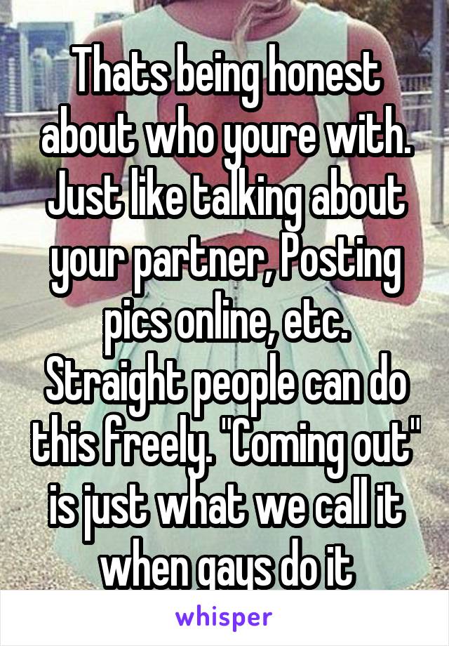 Thats being honest about who youre with.
Just like talking about your partner, Posting pics online, etc. Straight people can do this freely. "Coming out" is just what we call it when gays do it