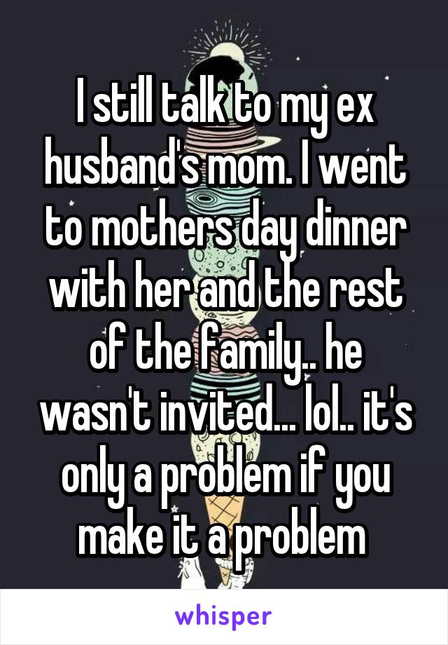 I still talk to my ex husband's mom. I went to mothers day dinner with her and the rest of the family.. he wasn't invited... lol.. it's only a problem if you make it a problem 