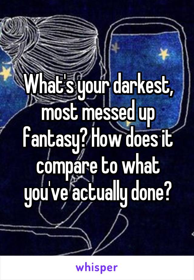 What's your darkest, most messed up fantasy? How does it compare to what you've actually done?