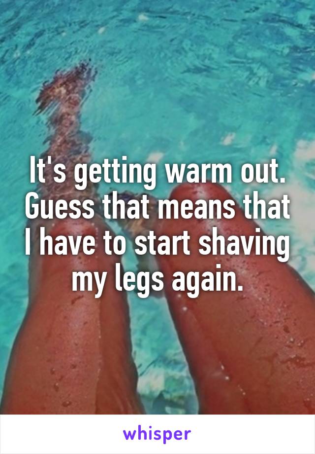 It's getting warm out. Guess that means that I have to start shaving my legs again.
