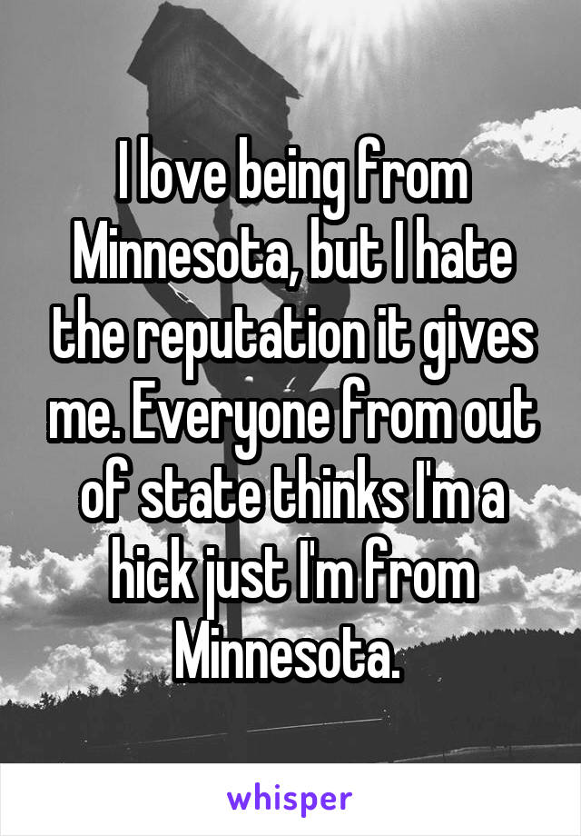 I love being from Minnesota, but I hate the reputation it gives me. Everyone from out of state thinks I'm a hick just I'm from Minnesota. 