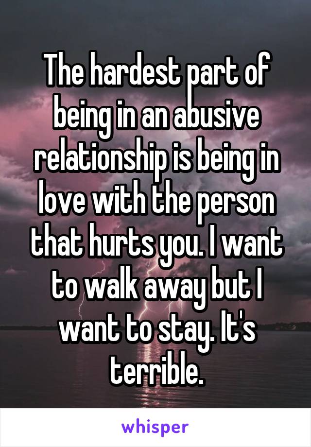 The hardest part of being in an abusive relationship is being in love with the person that hurts you. I want to walk away but I want to stay. It's terrible.