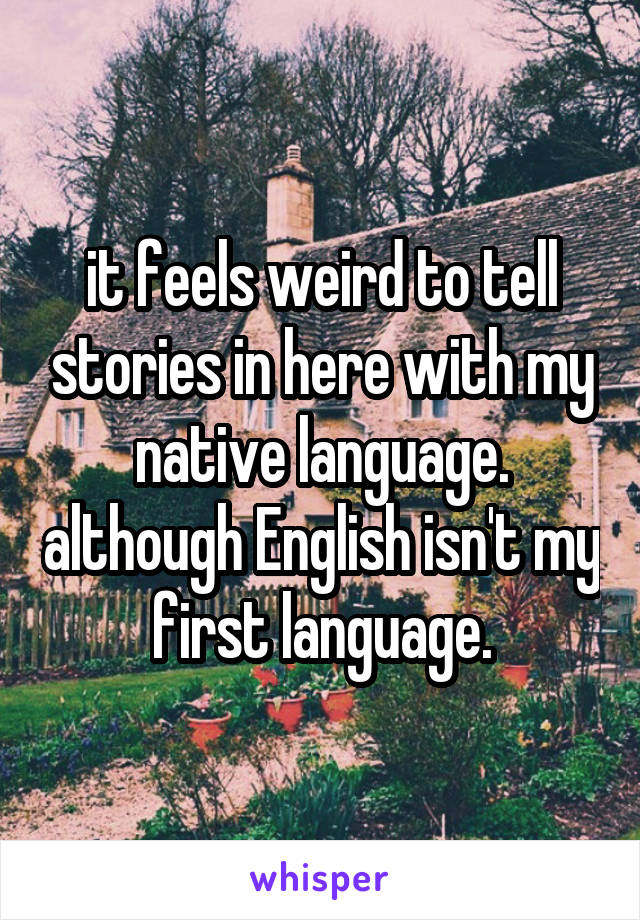 it feels weird to tell stories in here with my native language. although English isn't my first language.
