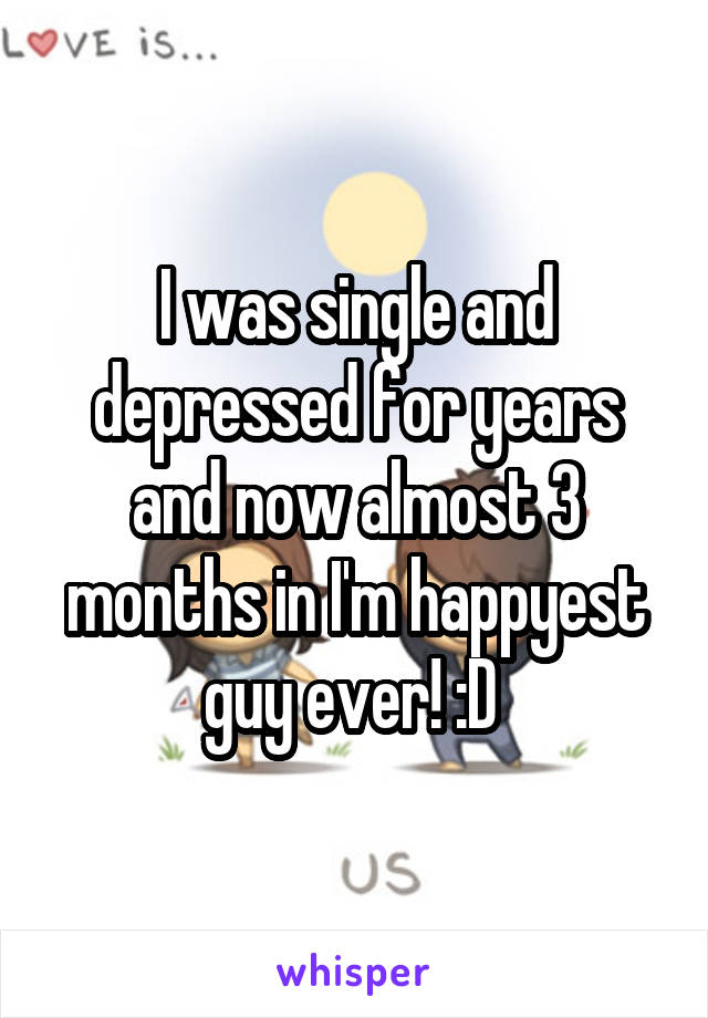 I was single and depressed for years and now almost 3 months in I'm happyest guy ever! :D 