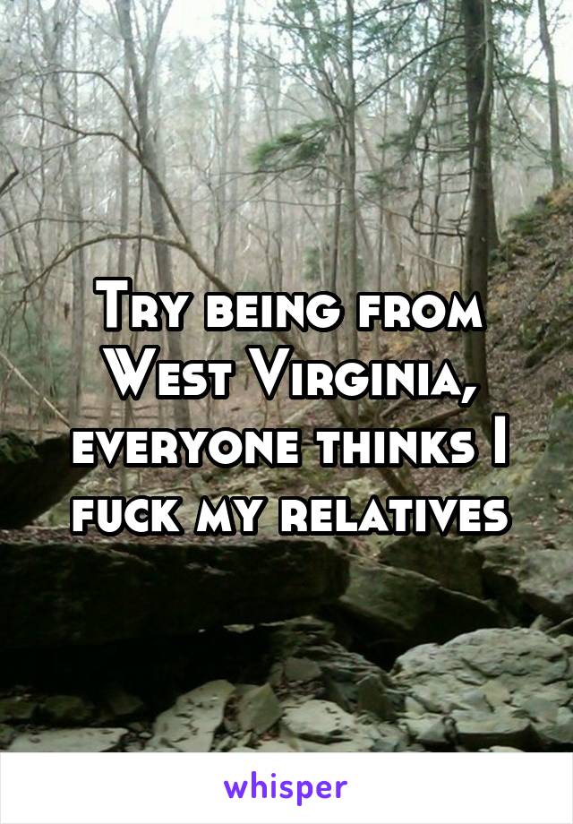 Try being from West Virginia, everyone thinks I fuck my relatives