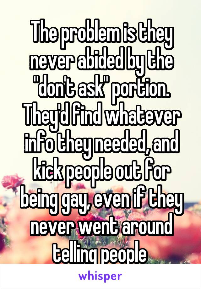 The problem is they never abided by the "don't ask" portion. They'd find whatever info they needed, and kick people out for being gay, even if they never went around telling people 