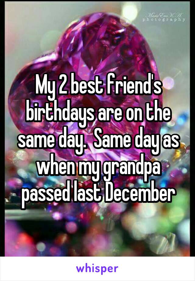 My 2 best friend's birthdays are on the same day.  Same day as when my grandpa passed last December