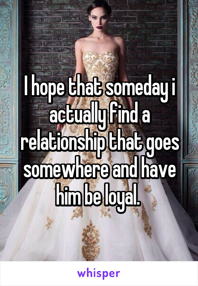 I hope that someday i actually find a relationship that goes somewhere and have him be loyal. 