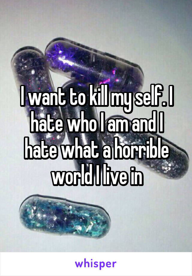 I want to kill my self. I hate who I am and I hate what a horrible world I live in