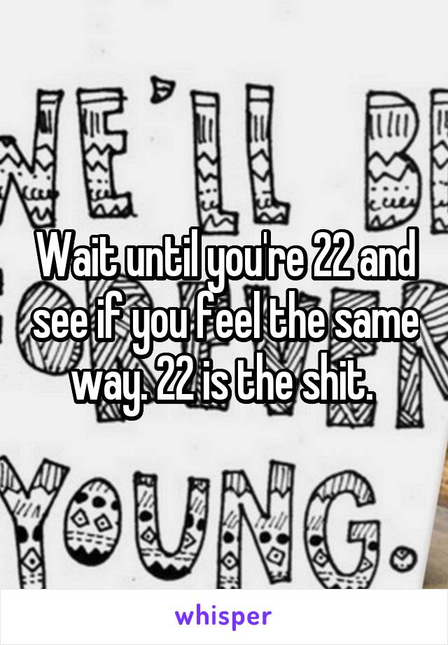 Wait until you're 22 and see if you feel the same way. 22 is the shit. 