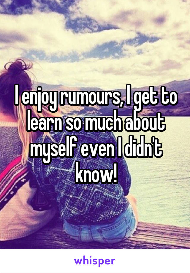 I enjoy rumours, I get to learn so much about myself even I didn't know!