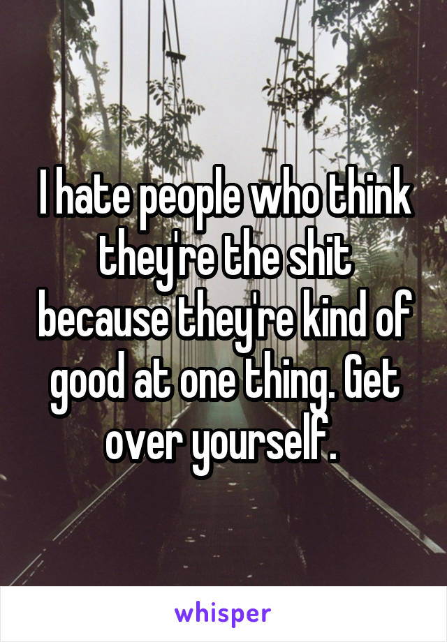 I hate people who think they're the shit because they're kind of good at one thing. Get over yourself. 