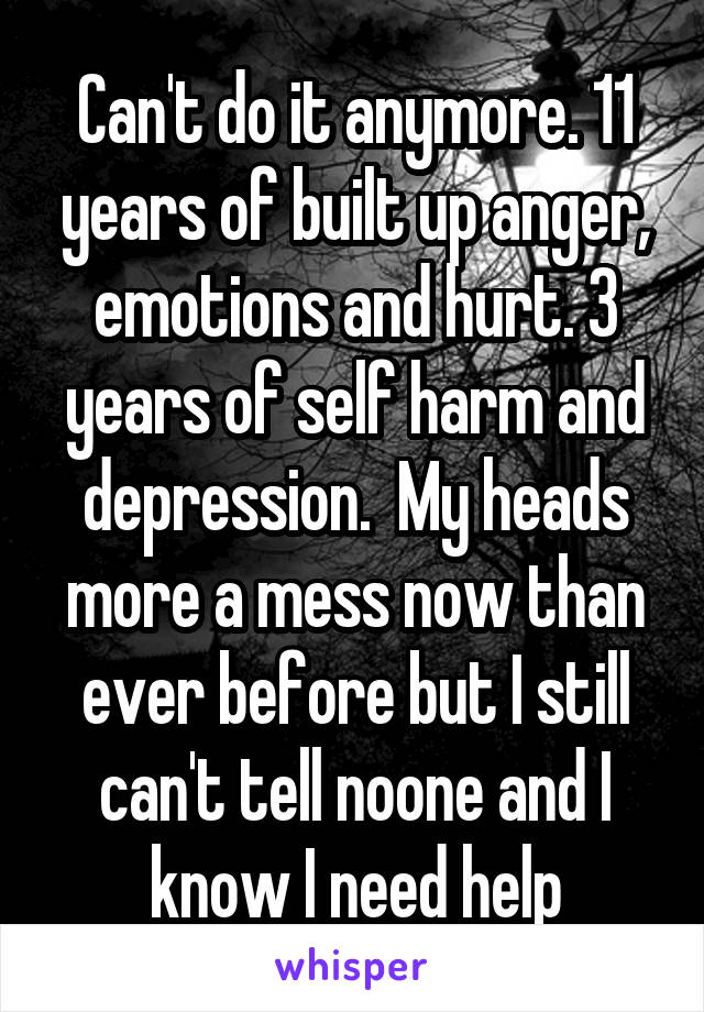 Can't do it anymore. 11 years of built up anger, emotions and hurt. 3 years of self harm and depression.  My heads more a mess now than ever before but I still can't tell noone and I know I need help