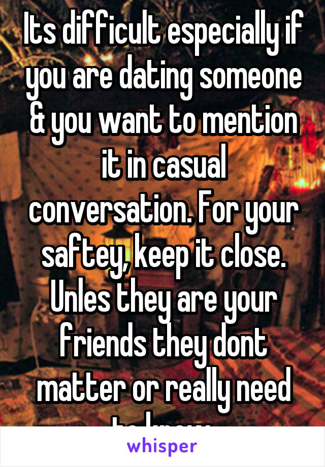 Its difficult especially if you are dating someone & you want to mention it in casual conversation. For your saftey, keep it close. Unles they are your friends they dont matter or really need to know.