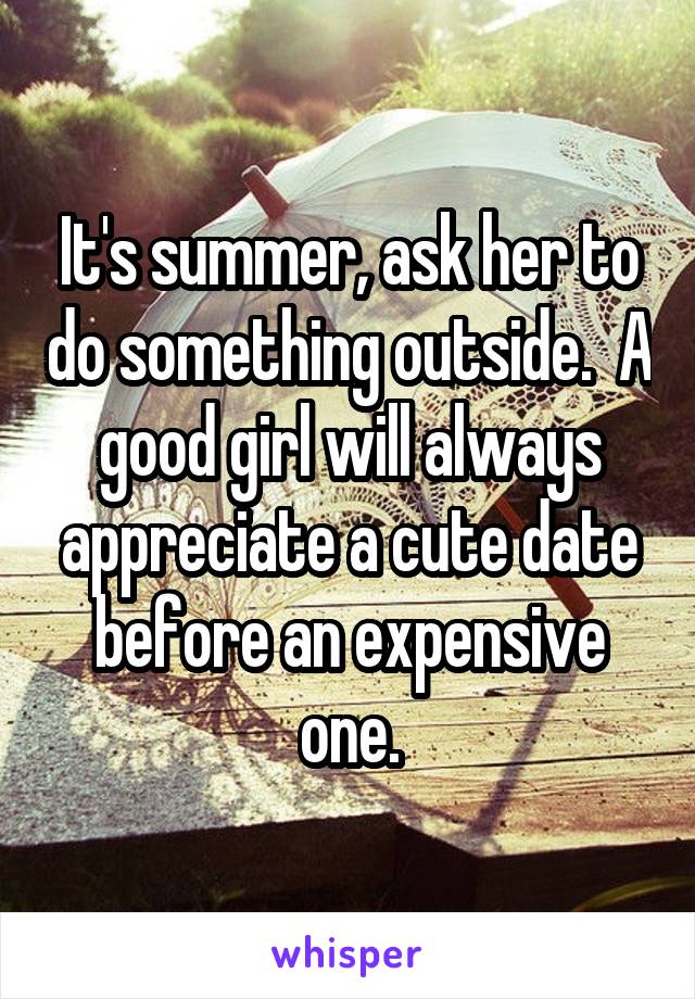 It's summer, ask her to do something outside.  A good girl will always appreciate a cute date before an expensive one.