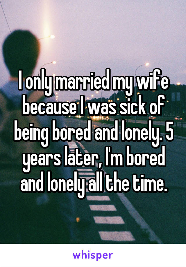 I only married my wife because I was sick of being bored and lonely. 5 years later, I'm bored and lonely all the time.
