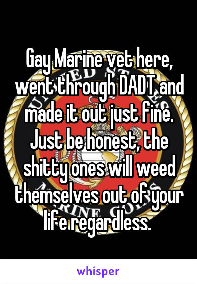 Gay Marine vet here, went through DADT and made it out just fine. Just be honest, the shitty ones will weed themselves out of your life regardless. 