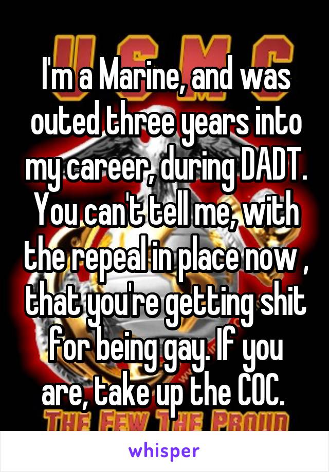 I'm a Marine, and was outed three years into my career, during DADT. You can't tell me, with the repeal in place now , that you're getting shit for being gay. If you are, take up the COC. 