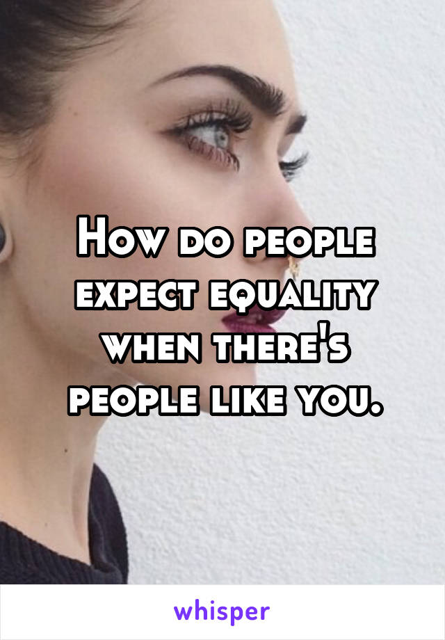 How do people expect equality when there's people like you.