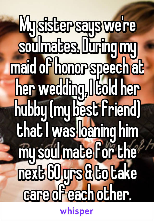 My sister says we're soulmates. During my maid of honor speech at her wedding, I told her hubby (my best friend) that I was loaning him my soul mate for the next 60 yrs & to take care of each other.