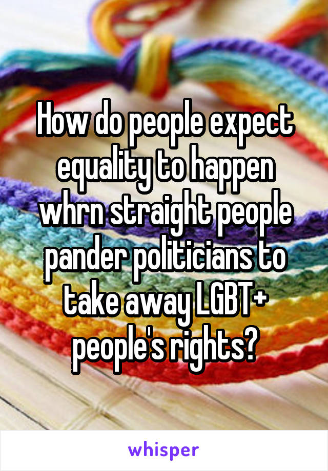 How do people expect equality to happen whrn straight people pander politicians to take away LGBT+ people's rights?