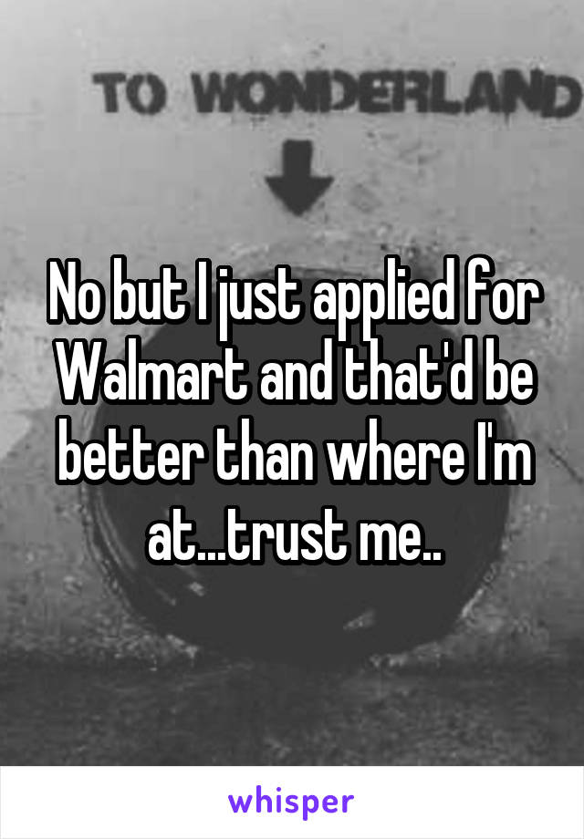 No but I just applied for Walmart and that'd be better than where I'm at...trust me..