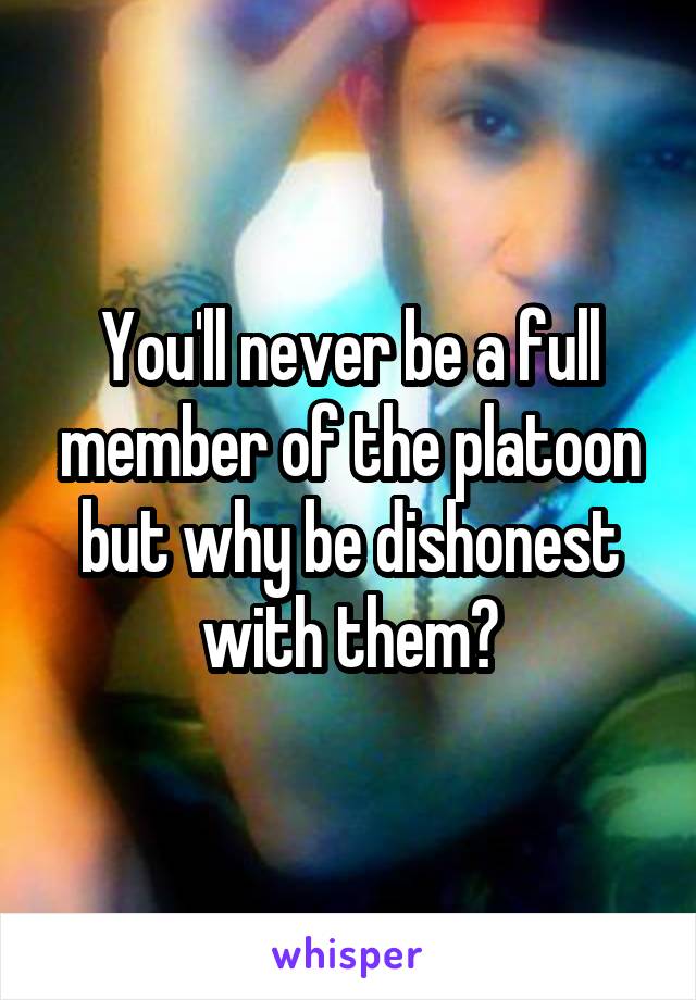 You'll never be a full member of the platoon but why be dishonest with them?