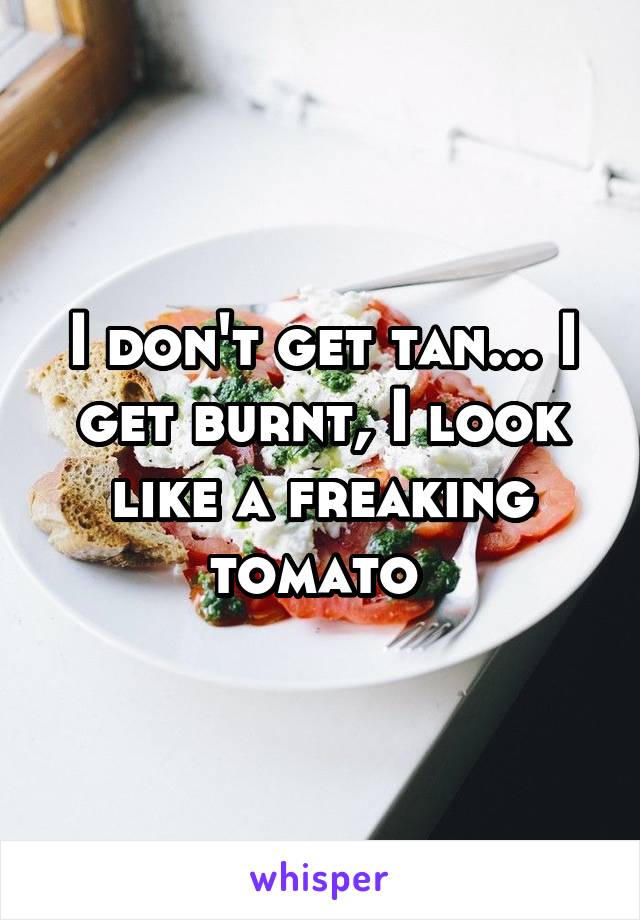 I don't get tan... I get burnt, I look like a freaking tomato 