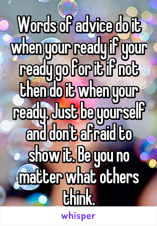 Words of advice do it when your ready if your ready go for it if not then do it when your ready. Just be yourself and don't afraid to show it. Be you no matter what others think.