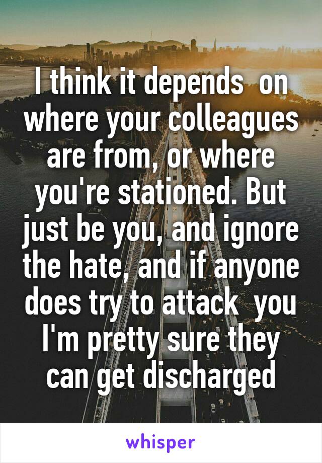 I think it depends  on where your colleagues are from, or where you're stationed. But just be you, and ignore the hate, and if anyone does try to attack  you I'm pretty sure they can get discharged