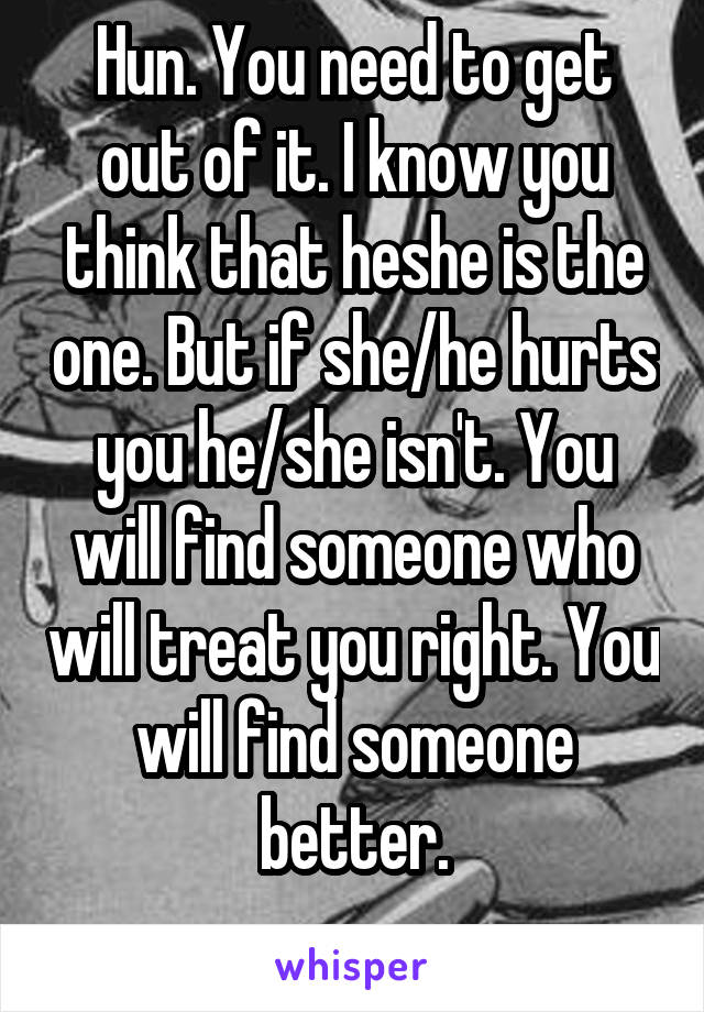 Hun. You need to get out of it. I know you think that he\she is the one. But if she/he hurts you he/she isn't. You will find someone who will treat you right. You will find someone better.
