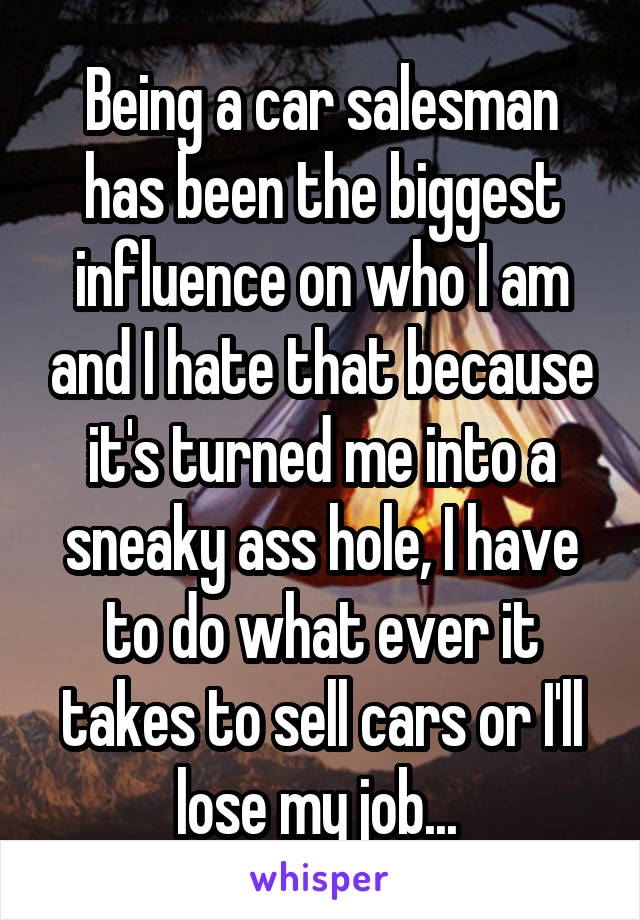 Being a car salesman has been the biggest influence on who I am and I hate that because it's turned me into a sneaky ass hole, I have to do what ever it takes to sell cars or I'll lose my job... 