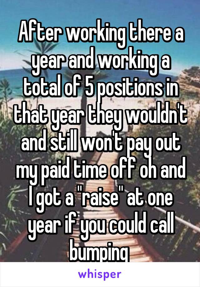 After working there a year and working a total of 5 positions in that year they wouldn't and still won't pay out my paid time off oh and I got a "raise" at one year if you could call bumping 