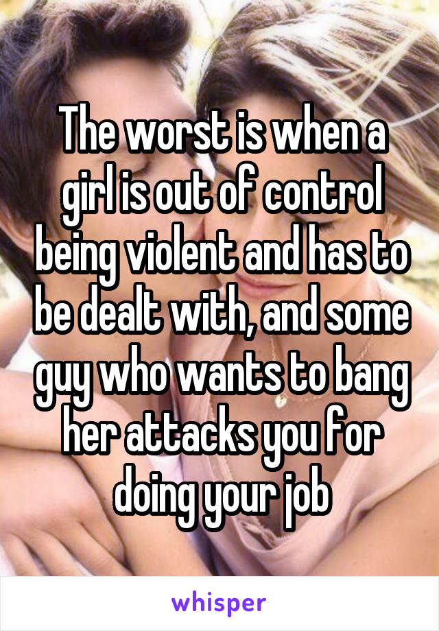The worst is when a girl is out of control being violent and has to be dealt with, and some guy who wants to bang her attacks you for doing your job