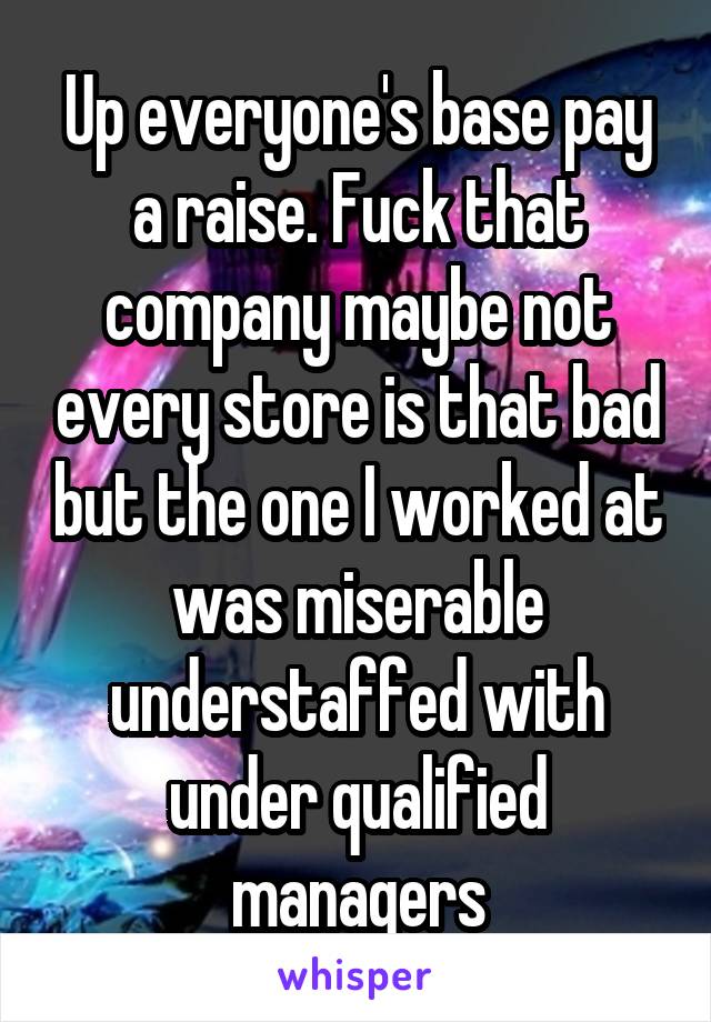 Up everyone's base pay a raise. Fuck that company maybe not every store is that bad but the one I worked at was miserable understaffed with under qualified managers