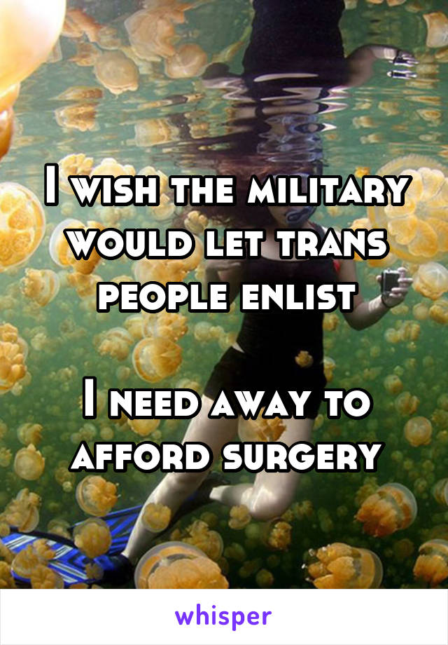 I wish the military would let trans people enlist

I need away to afford surgery