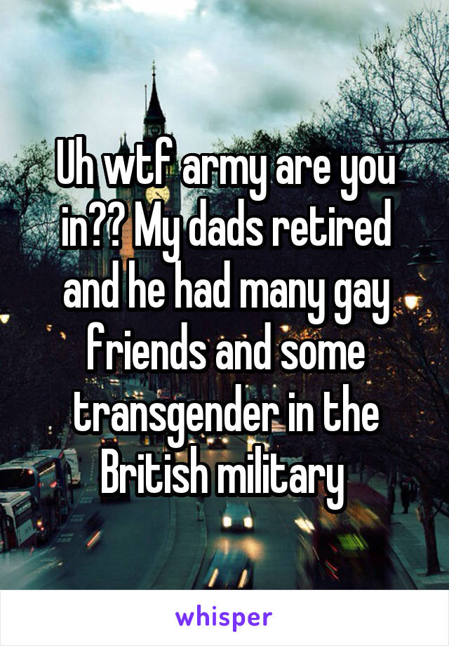 Uh wtf army are you in?? My dads retired and he had many gay friends and some transgender in the British military 