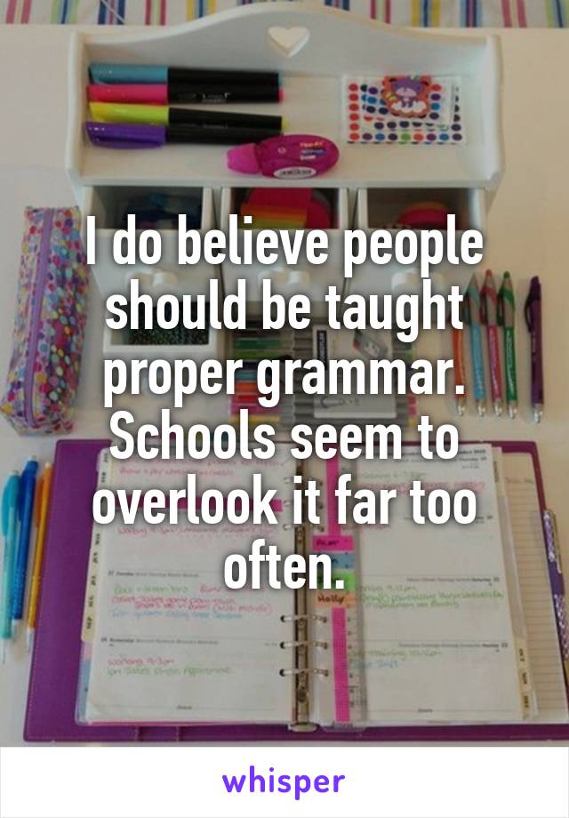 I do believe people should be taught proper grammar. Schools seem to overlook it far too often.