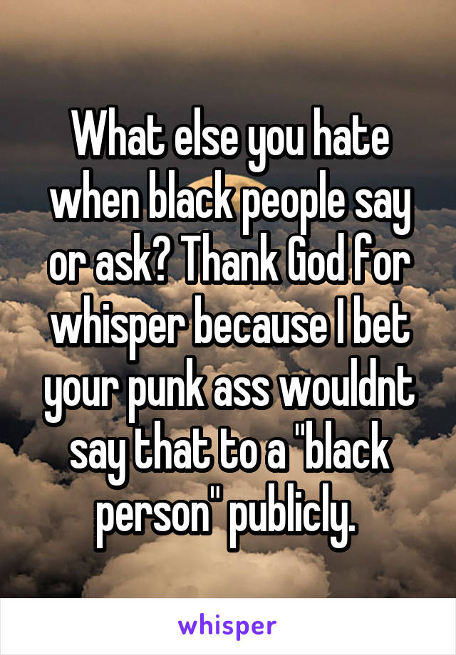What else you hate when black people say or ask? Thank God for whisper because I bet your punk ass wouldnt say that to a "black person" publicly. 