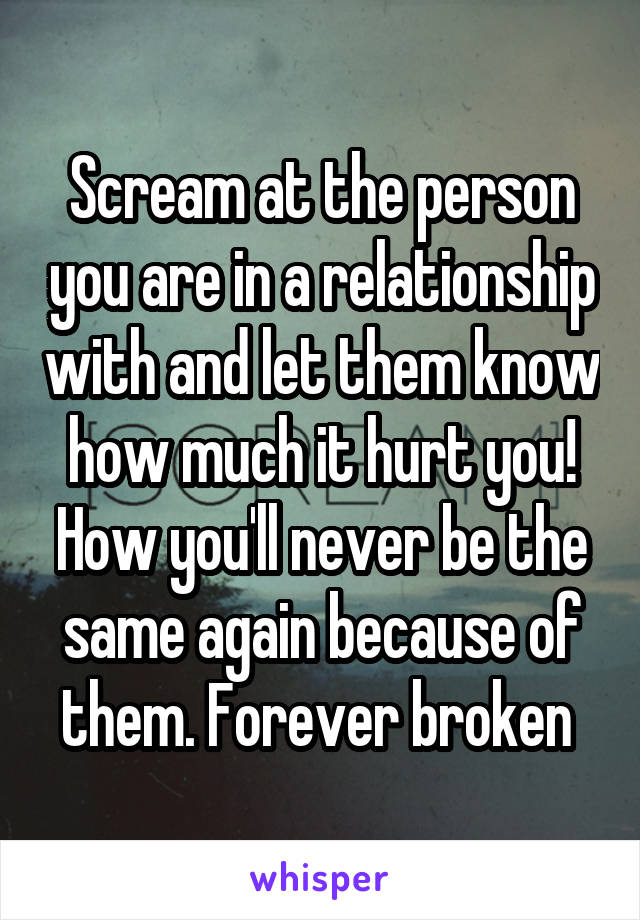 Scream at the person you are in a relationship with and let them know how much it hurt you! How you'll never be the same again because of them. Forever broken 