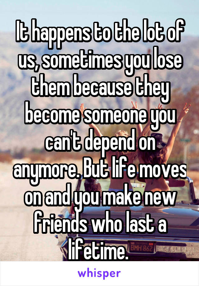 It happens to the lot of us, sometimes you lose them because they become someone you can't depend on anymore. But life moves on and you make new friends who last a lifetime. 