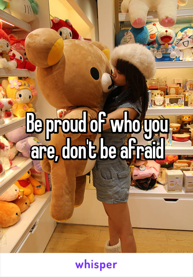 Be proud of who you are, don't be afraid
