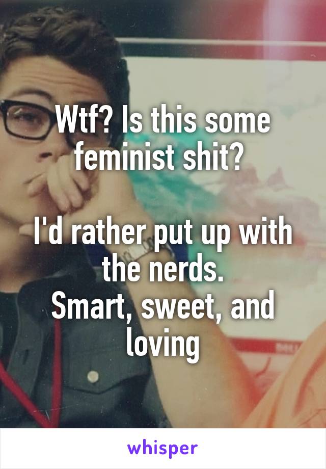 Wtf? Is this some feminist shit? 

I'd rather put up with the nerds.
Smart, sweet, and loving