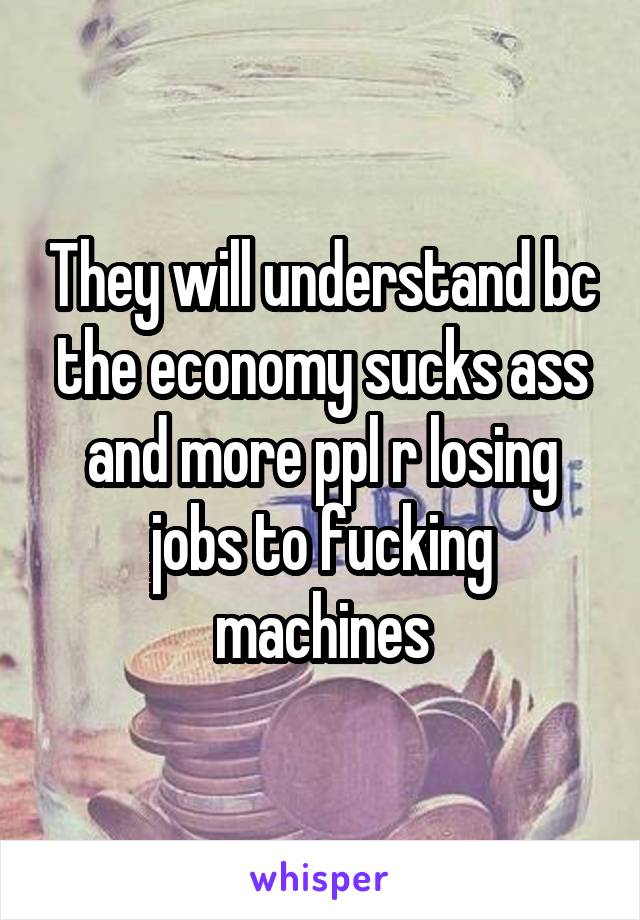 They will understand bc the economy sucks ass and more ppl r losing jobs to fucking machines