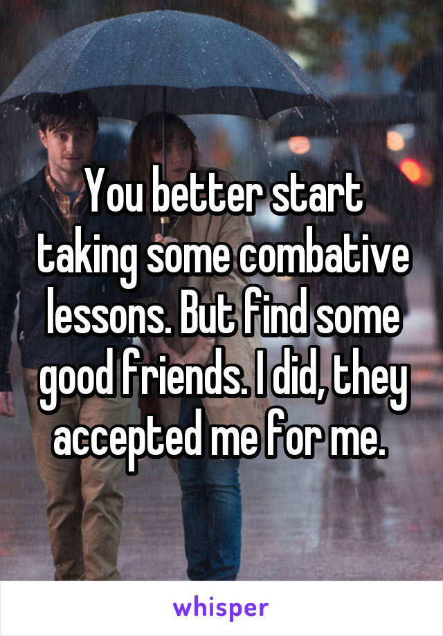 You better start taking some combative lessons. But find some good friends. I did, they accepted me for me. 
