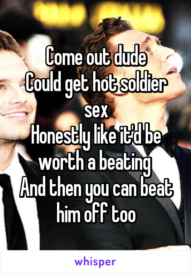 Come out dude
Could get hot soldier sex
Honestly like it'd be worth a beating 
And then you can beat him off too