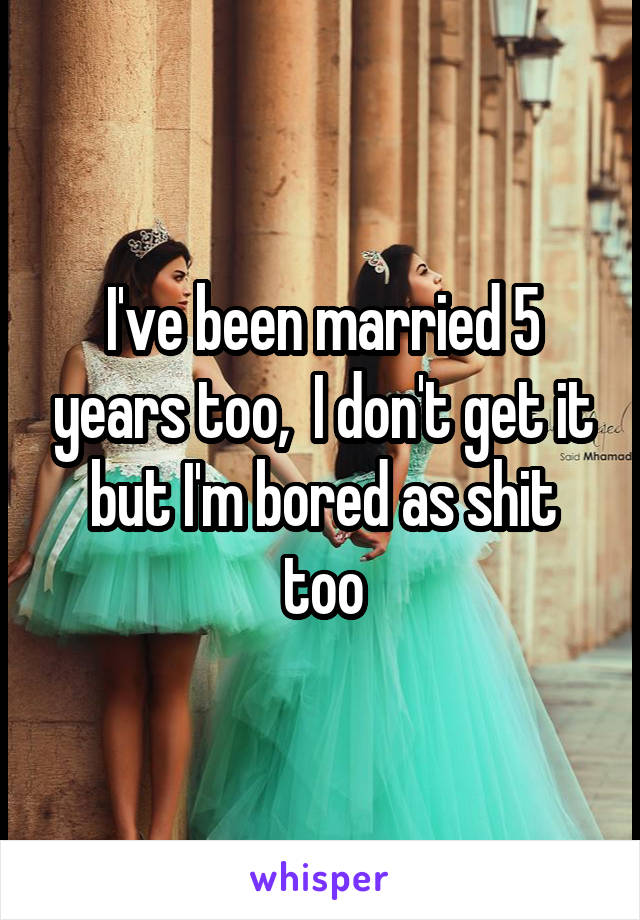 I've been married 5 years too,  I don't get it but I'm bored as shit too