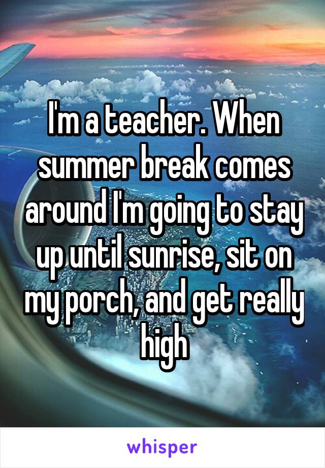 I'm a teacher. When summer break comes around I'm going to stay up until sunrise, sit on my porch, and get really high