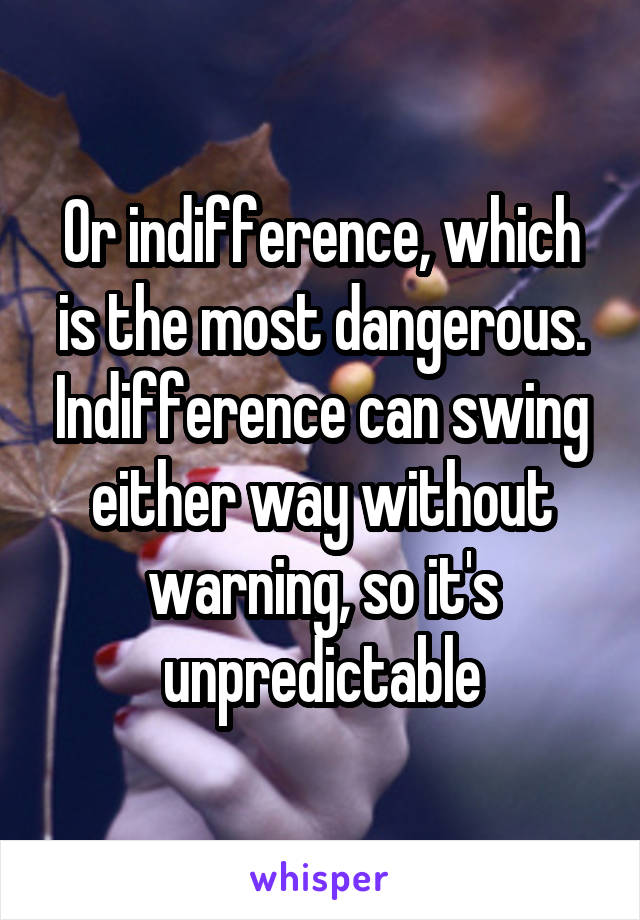 Or indifference, which is the most dangerous. Indifference can swing either way without warning, so it's unpredictable